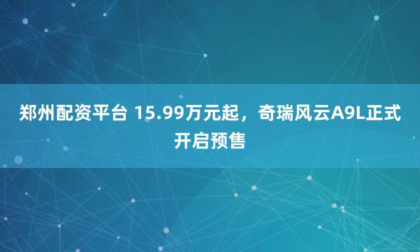 郑州配资平台 15.99万元起，奇瑞风云A9L正式开启预售