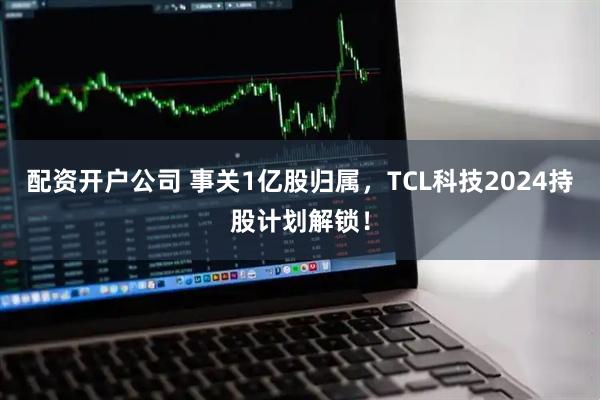 配资开户公司 事关1亿股归属，TCL科技2024持股计划解锁！