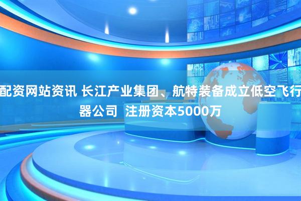 配资网站资讯 长江产业集团、航特装备成立低空飞行器公司  注册资本5000万