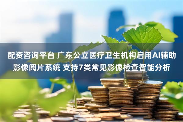 配资咨询平台 广东公立医疗卫生机构启用AI辅助影像阅片系统 支持7类常见影像检查智能分析