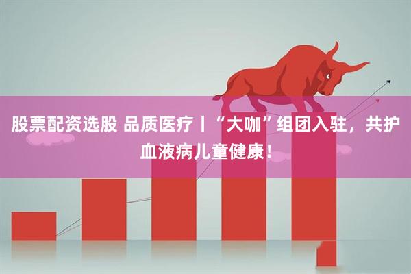 股票配资选股 品质医疗丨“大咖”组团入驻，共护血液病儿童健康！