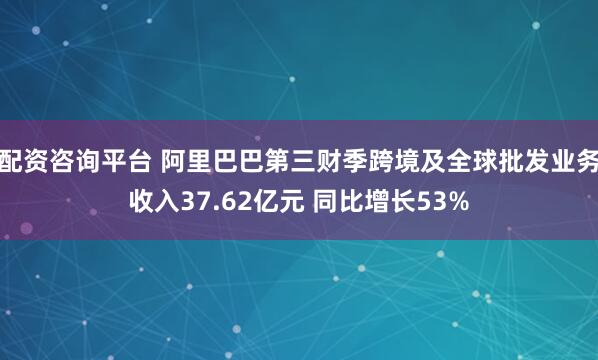 配资咨询平台 阿里巴巴第三财季跨境及全球批发业务收入37.62亿元 同比增长53%