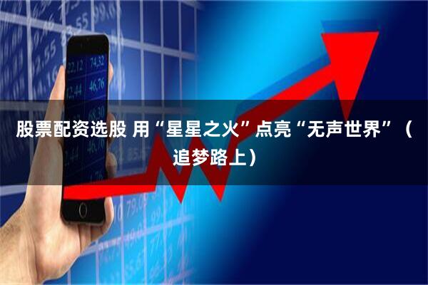 股票配资选股 用“星星之火”点亮“无声世界”（追梦路上）