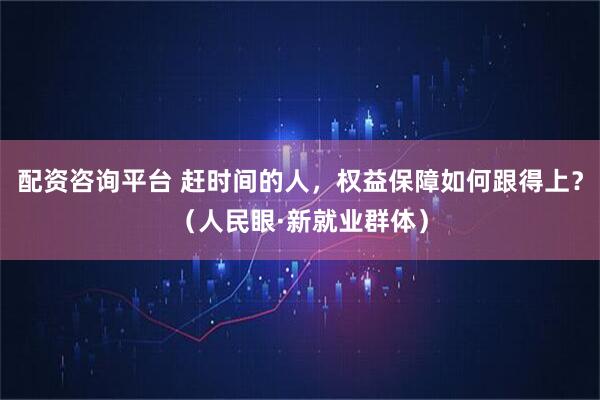 配资咨询平台 赶时间的人，权益保障如何跟得上？（人民眼·新就业群体）
