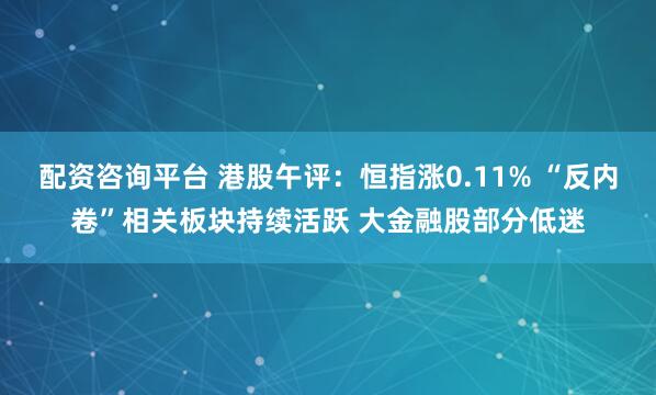 配资咨询平台 港股午评：恒指涨0.11% “反内卷”相关板块持续活跃 大金融股部分低迷