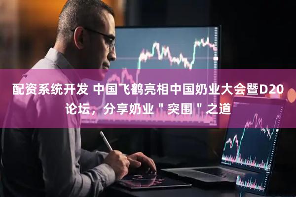 配资系统开发 中国飞鹤亮相中国奶业大会暨D20论坛，分享奶业＂突围＂之道