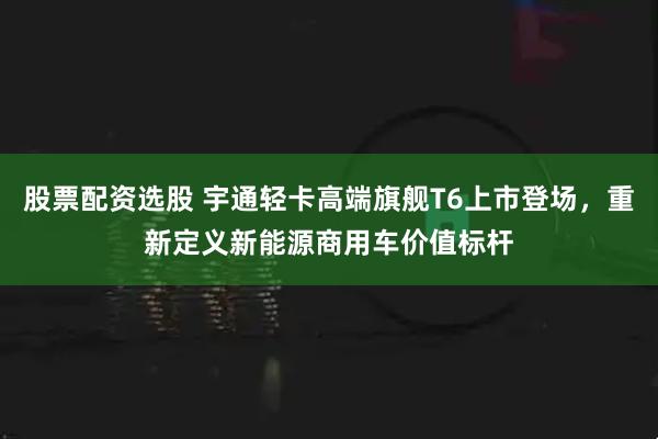 股票配资选股 宇通轻卡高端旗舰T6上市登场，重新定义新能源商用车价值标杆