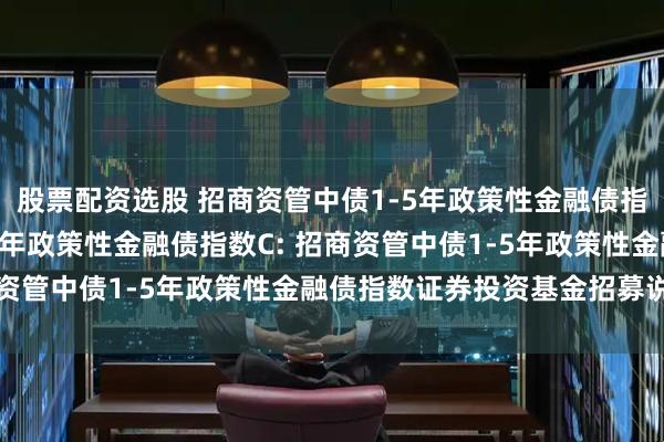 股票配资选股 招商资管中债1-5年政策性金融债指数A,招商资管中债1-5年政策性金融债指数C: 招商资管中债1-5年政策性金融债指数证券投资基金招募说明书