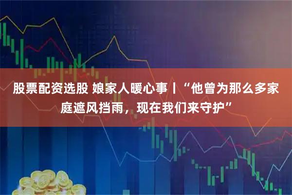 股票配资选股 娘家人暖心事丨“他曾为那么多家庭遮风挡雨，现在我们来守护”