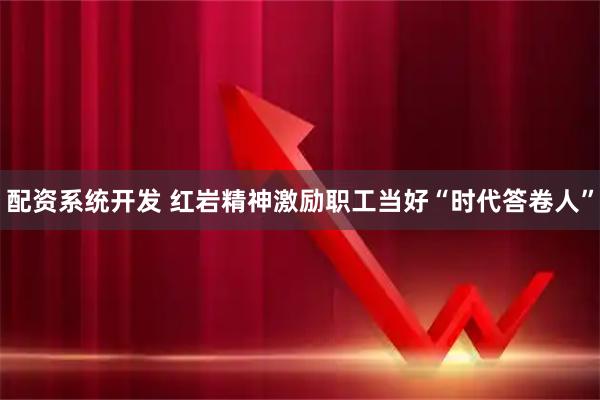 配资系统开发 红岩精神激励职工当好“时代答卷人”