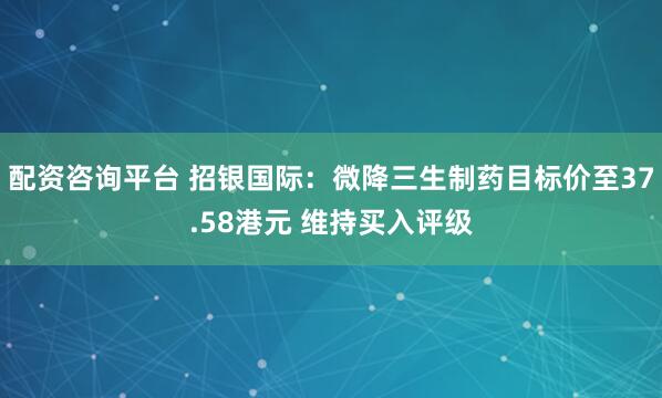 配资咨询平台 招银国际：微降三生制药目标价至37.58港元 维持买入评级