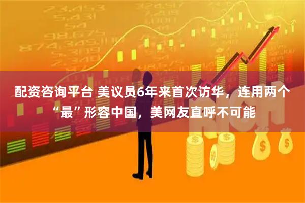 配资咨询平台 美议员6年来首次访华，连用两个“最”形容中国，美网友直呼不可能