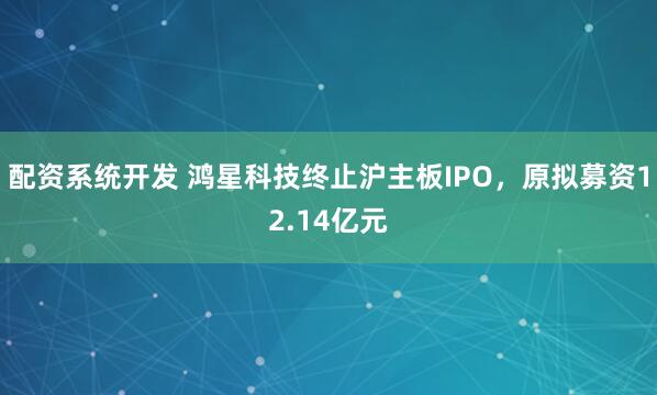 配资系统开发 鸿星科技终止沪主板IPO，原拟募资12.14亿元