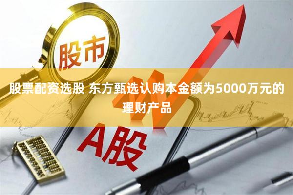 股票配资选股 东方甄选认购本金额为5000万元的理财产品