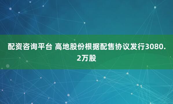 配资咨询平台 高地股份根据配售协议发行3080.2万股