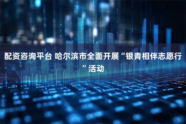 配资咨询平台 哈尔滨市全面开展“银青相伴志愿行”活动