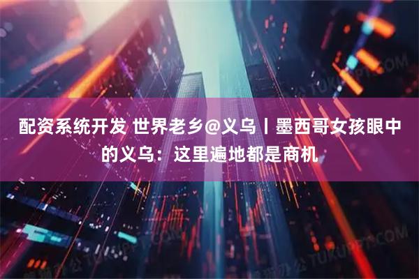 配资系统开发 世界老乡@义乌丨墨西哥女孩眼中的义乌：这里遍地都是商机