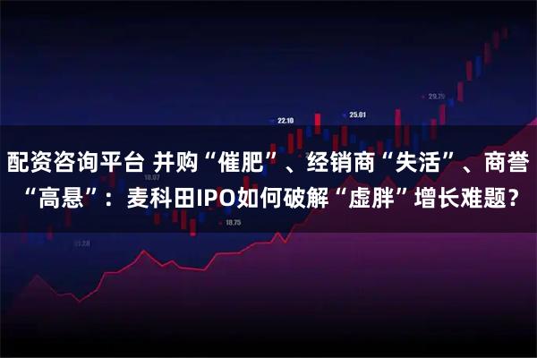 配资咨询平台 并购“催肥”、经销商“失活”、商誉“高悬”:麦科田IPO如何破解“虚胖”增长难题?