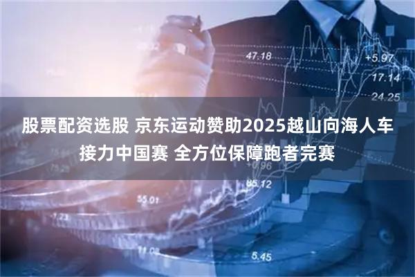 股票配资选股 京东运动赞助2025越山向海人车接力中国赛 全方位保障跑者完赛