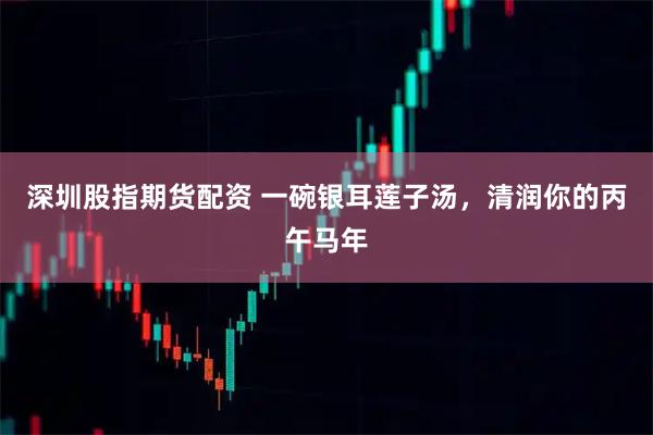 深圳股指期货配资 一碗银耳莲子汤，清润你的丙午马年