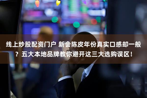 线上炒股配资门户 新会陈皮年份真实口感却一般?五大本地品牌教你避开这三大选购误区!