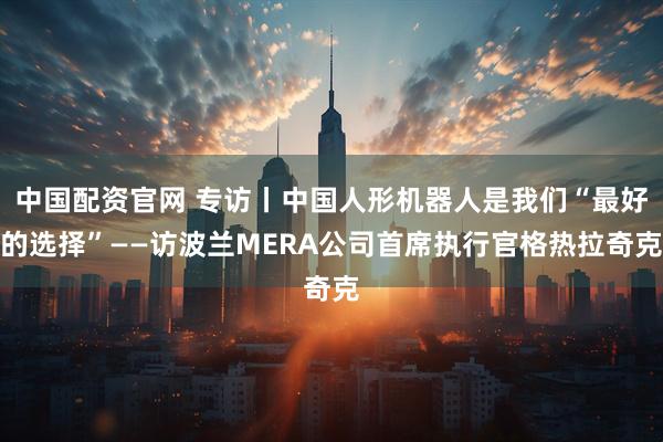 中国配资官网 专访丨中国人形机器人是我们“最好的选择”——访波兰MERA公司首席执行官格热拉奇克