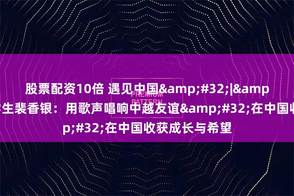 股票配资10倍 遇见中国 | 越南留学生裴香银：用歌声唱响中越友谊 在中国收获成长与希望