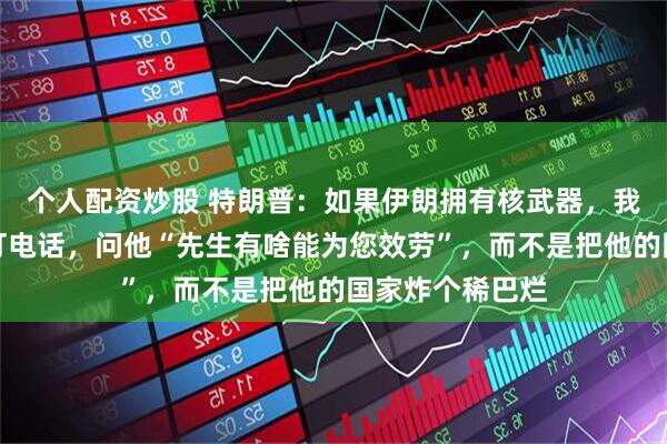 个人配资炒股 特朗普：如果伊朗拥有核武器，我会给最高领袖打电话，问他“先生有啥能为您效劳”，而不是把他的国家炸个稀巴烂