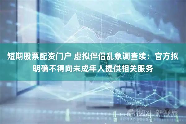 短期股票配资门户 虚拟伴侣乱象调查续：官方拟明确不得向未成年人提供相关服务