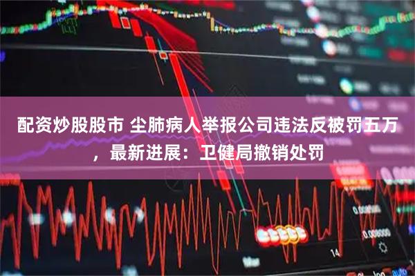 配资炒股股市 尘肺病人举报公司违法反被罚五万，最新进展：卫健局撤销处罚