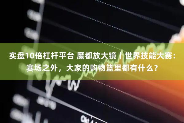 实盘10倍杠杆平台 魔都放大镜丨世界技能大赛：赛场之外，大家的购物篮里都有什么？