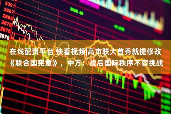 在线配资平台 快看视频|高市联大首秀就提修改《联合国宪章》，中方：战后国际秩序不容挑战
